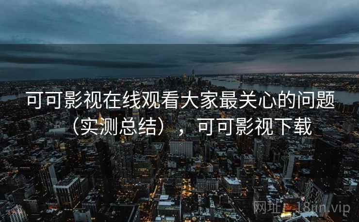 可可影视在线观看大家最关心的问题（实测总结），可可影视下载