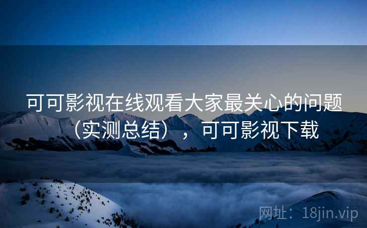 可可影视在线观看大家最关心的问题（实测总结），可可影视下载