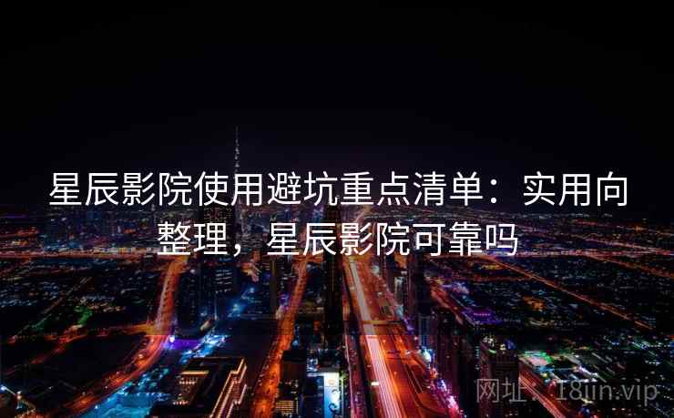 星辰影院使用避坑重点清单：实用向整理，星辰影院可靠吗