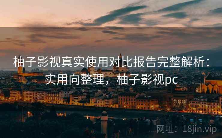 柚子影视真实使用对比报告完整解析：实用向整理，柚子影视pc