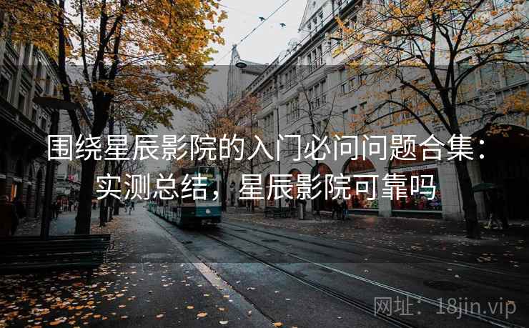 围绕星辰影院的入门必问问题合集：实测总结，星辰影院可靠吗