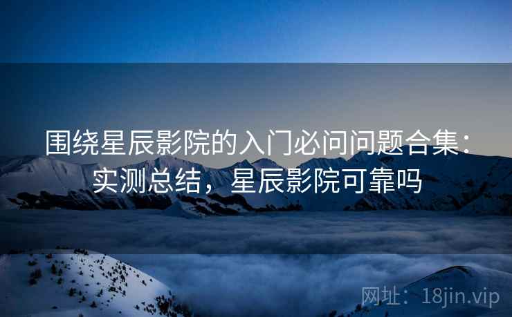 围绕星辰影院的入门必问问题合集：实测总结，星辰影院可靠吗