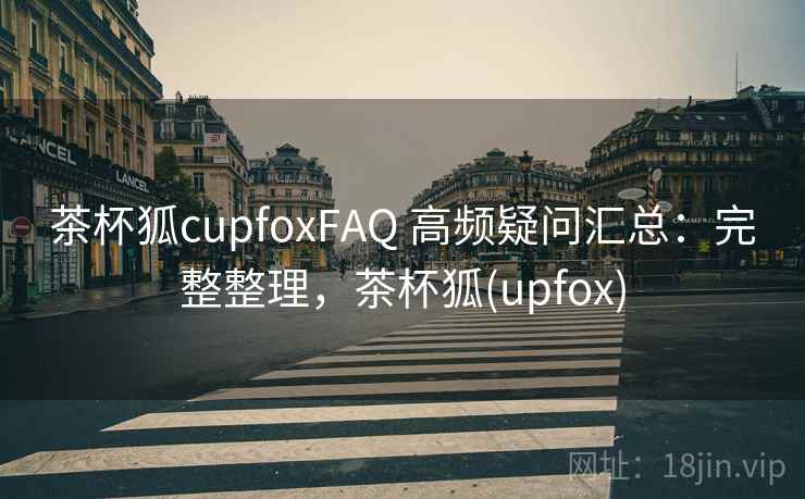 茶杯狐cupfoxFAQ 高频疑问汇总：完整整理，茶杯狐(upfox)