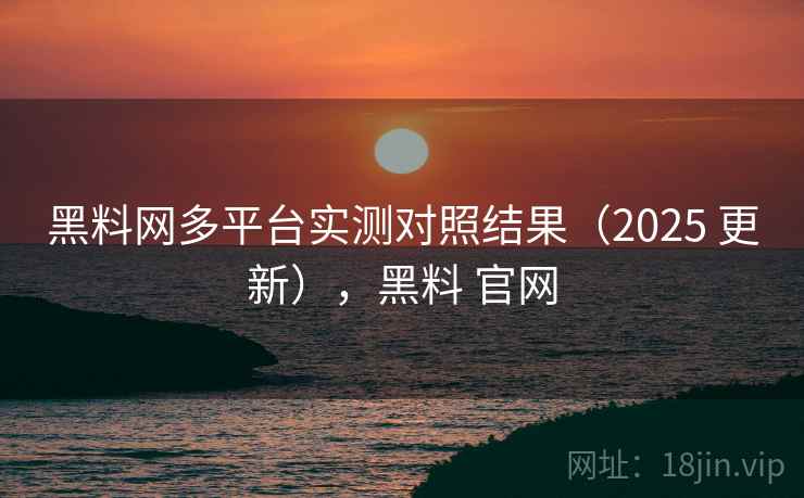黑料网多平台实测对照结果（2025 更新），黑料 官网