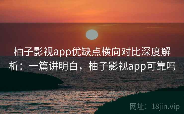 柚子影视app优缺点横向对比深度解析：一篇讲明白，柚子影视app可靠吗