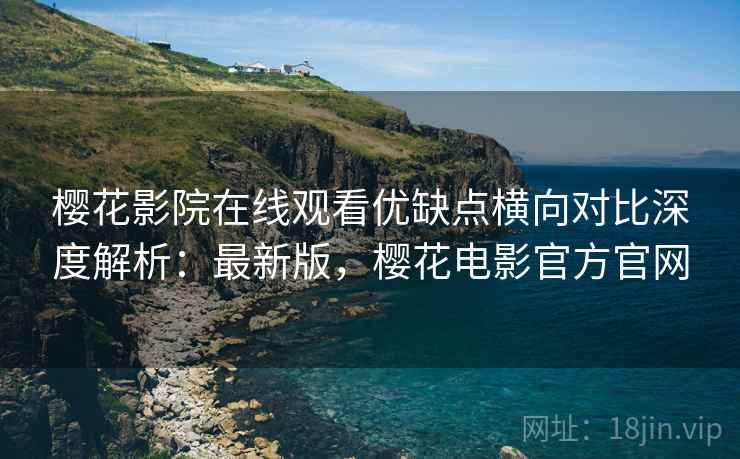 樱花影院在线观看优缺点横向对比深度解析：最新版，樱花电影官方官网