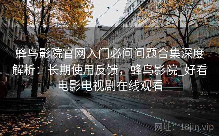 蜂鸟影院官网入门必问问题合集深度解析：长期使用反馈，蜂鸟影院_好看电影电视剧在线观看