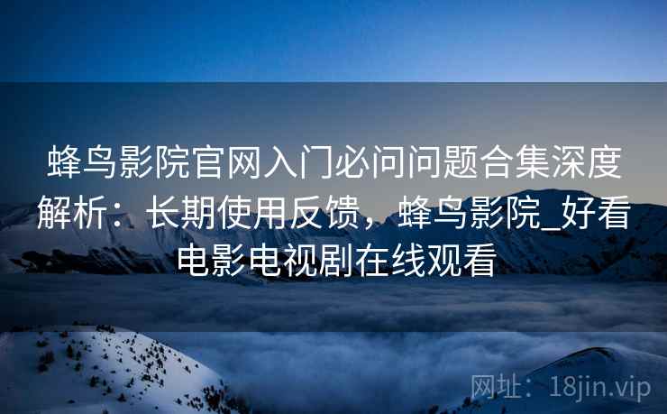 蜂鸟影院官网入门必问问题合集深度解析：长期使用反馈，蜂鸟影院_好看电影电视剧在线观看