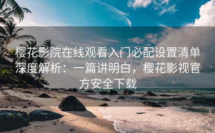 樱花影院在线观看入门必配设置清单深度解析：一篇讲明白，樱花影视官方安全下载