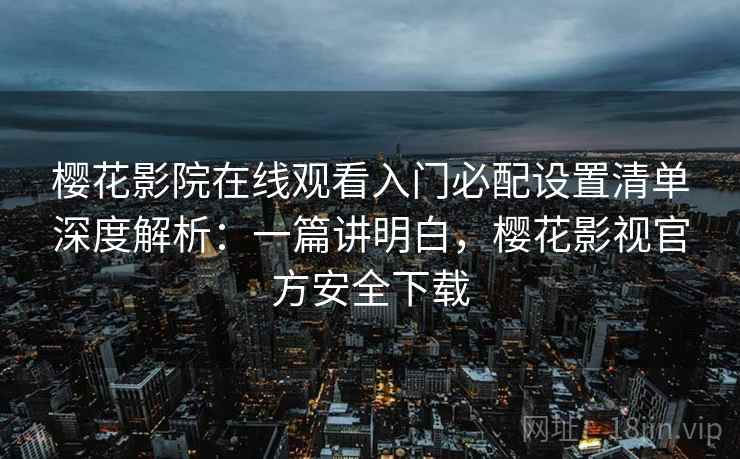 樱花影院在线观看入门必配设置清单深度解析：一篇讲明白，樱花影视官方安全下载