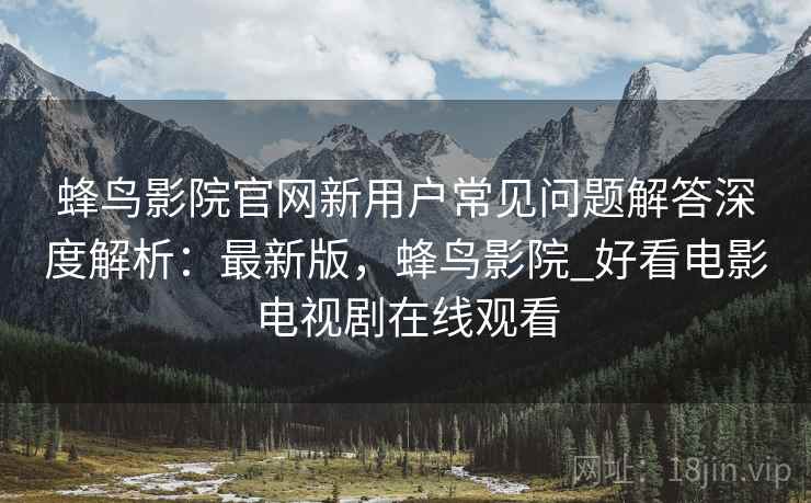 蜂鸟影院官网新用户常见问题解答深度解析：最新版，蜂鸟影院_好看电影电视剧在线观看