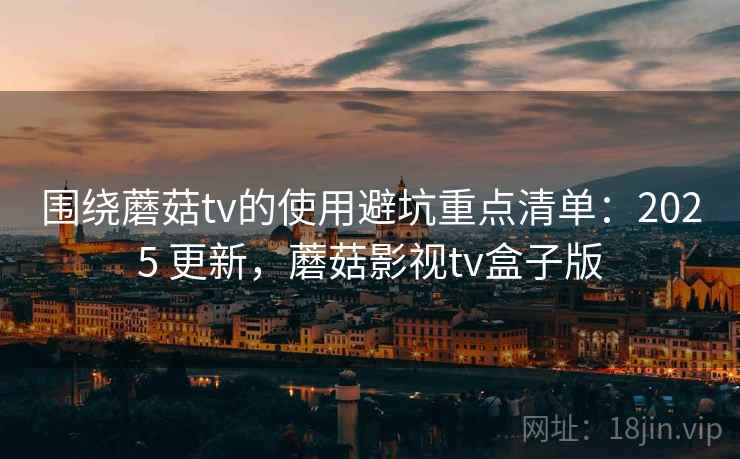 围绕蘑菇tv的使用避坑重点清单：2025 更新，蘑菇影视tv盒子版