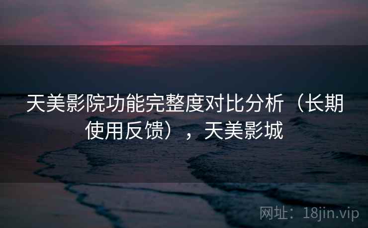 天美影院功能完整度对比分析（长期使用反馈），天美影城